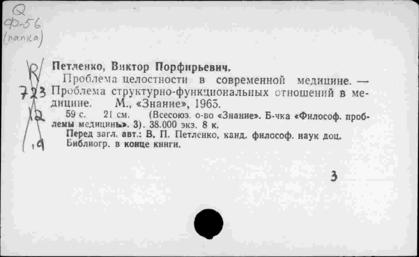 ﻿Петленко, Виктор Порфнрьевич.
Проблема целостности в современной медицине. — Проблема структурно-функциональных отношений в медицине. М., «Знание», 1965.
59 с. 21 см. (Всесоюз. о бо «Знание». Б-чка «Философ, проблемы медицины». 3). 38.000 экз. 8 к.
Перед загл. авт.: В. П. Петленко, канд. философ, наук доц.
Ьиблиогр. в конце книги.